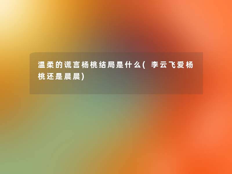 温柔的谎言杨桃结局是什么(李云飞爱杨桃还是晨晨) 温柔的谎言杨桃结局是什么(李云飞爱杨桃还是晨晨)