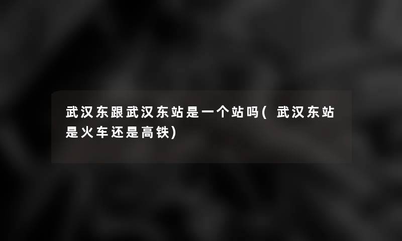 武汉东跟武汉东站是一个站吗(武汉东站是火车还是高铁) 武汉东跟武汉东站是一个站吗(武汉东站是火车还是高铁)