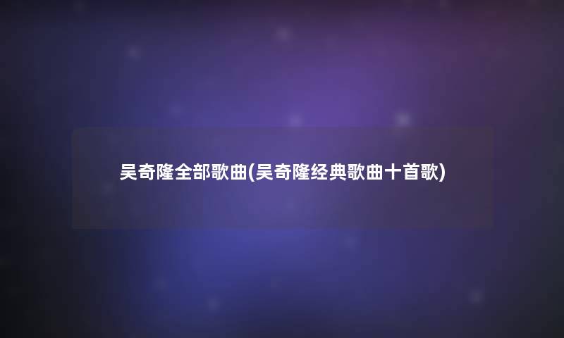 吴奇隆整理的歌曲(吴奇隆经典歌曲十首歌)