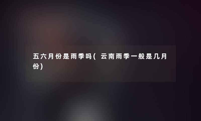 五六月份是雨季吗(云南雨季一般是几月份)