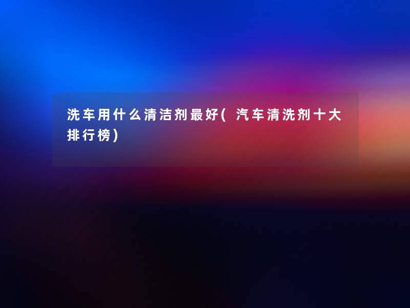洗车用什么清洁剂好(汽车清洗剂一些整理榜)