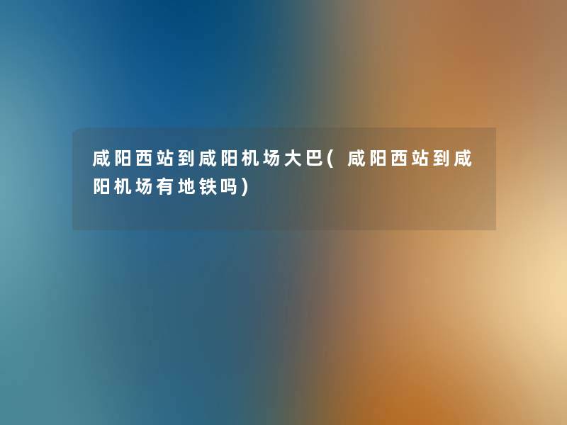 咸阳西站到咸阳机场大巴(咸阳西站到咸阳机场有地铁吗)