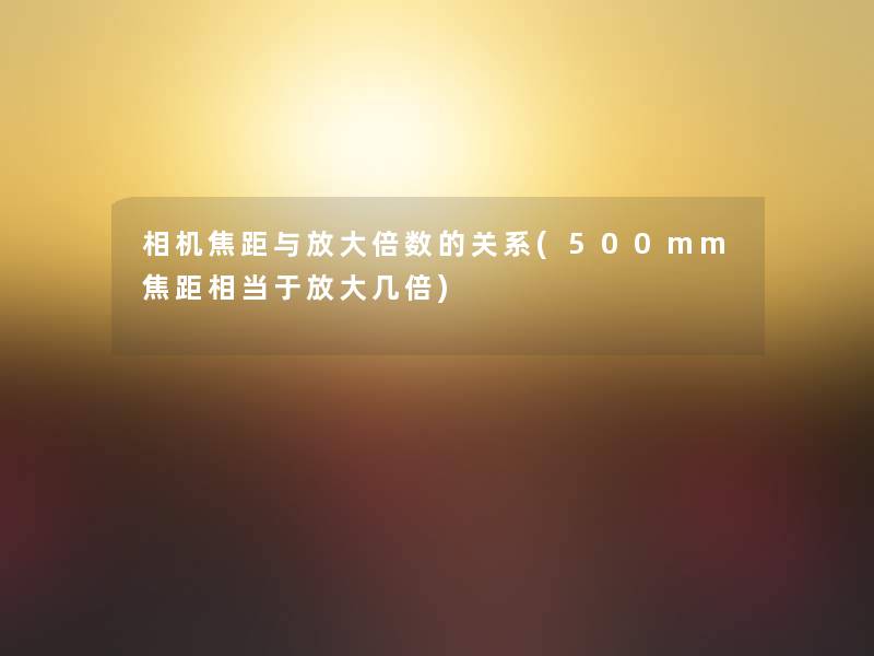 相机焦距与放大倍数的关系(500mm焦距相当于放大几倍)