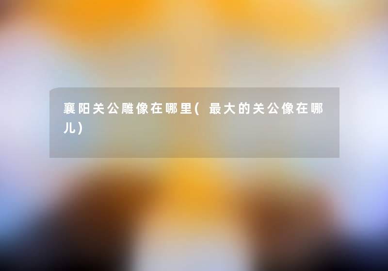 襄阳关公雕像在哪里(大的关公像在哪儿) 襄阳关公雕像在哪里(大的关公像在哪儿)