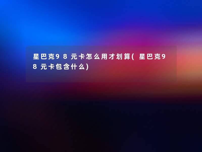 星巴克98元卡怎么用才划算(星巴克98元卡包含什么) 星巴克98元卡怎么用才划算(星巴克98元卡包含什么)