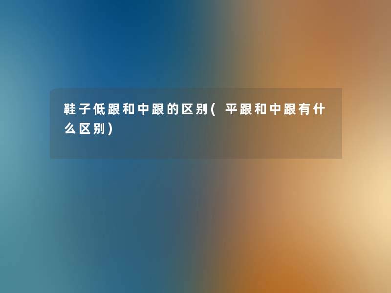 鞋子低跟和中跟的区别(平跟和中跟有什么区别) 鞋子低跟和中跟的区别(平跟和中跟有什么区别)