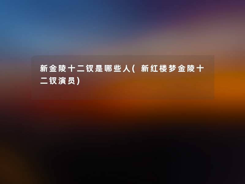 新金陵十二钗是哪些人(新红楼梦金陵十二钗演员) 新金陵十二钗是哪些人(新红楼梦金陵十二钗演员)