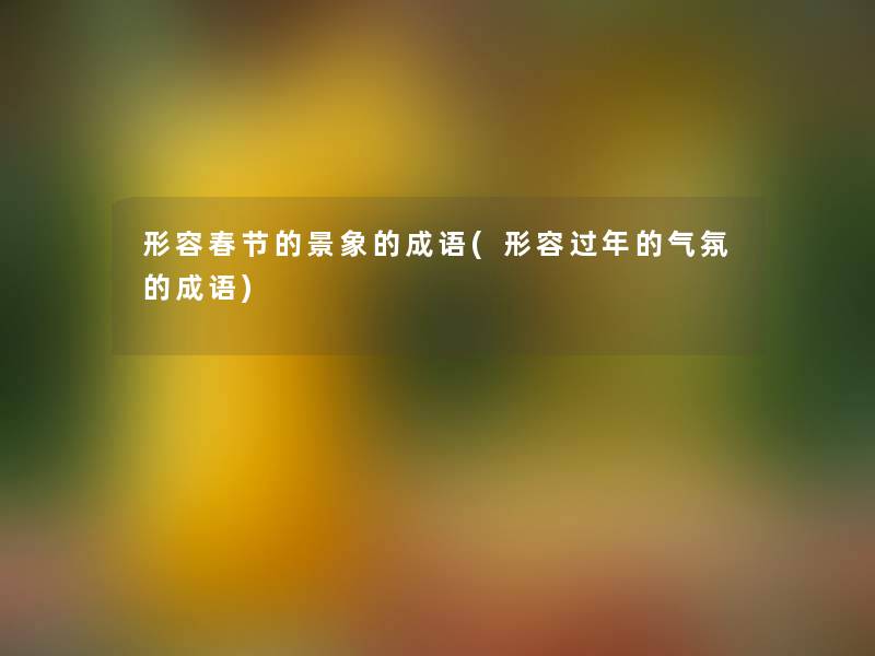 形容春节的景象的成语(形容过年的气氛的成语) 形容春节的景象的成语(形容过年的气氛的成语)