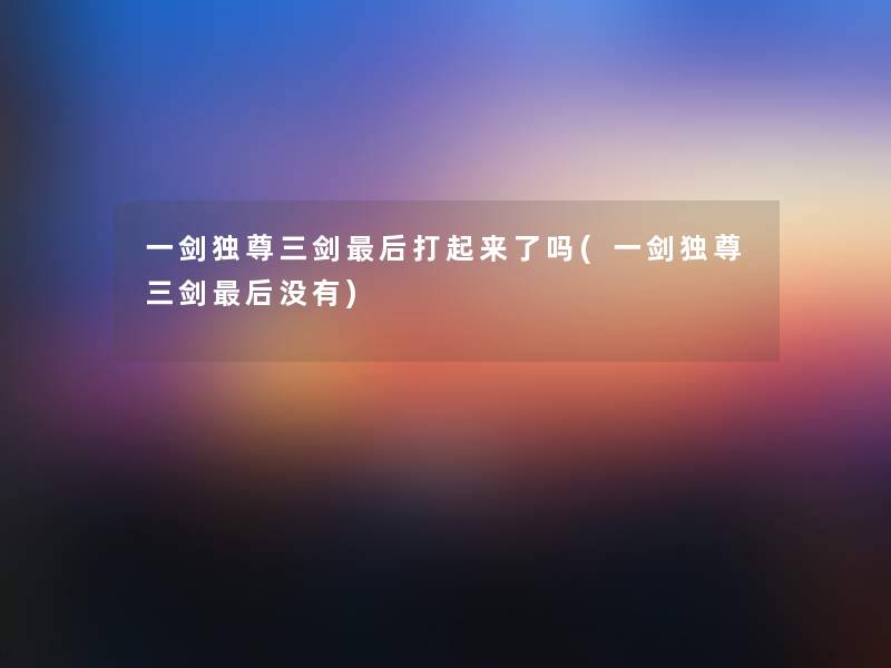 一剑独尊三剑这里要说打起来了吗(一剑独尊三剑这里要说没有) 一剑独尊三剑这里要说打起来了吗(一剑独尊三剑这里要说没有)