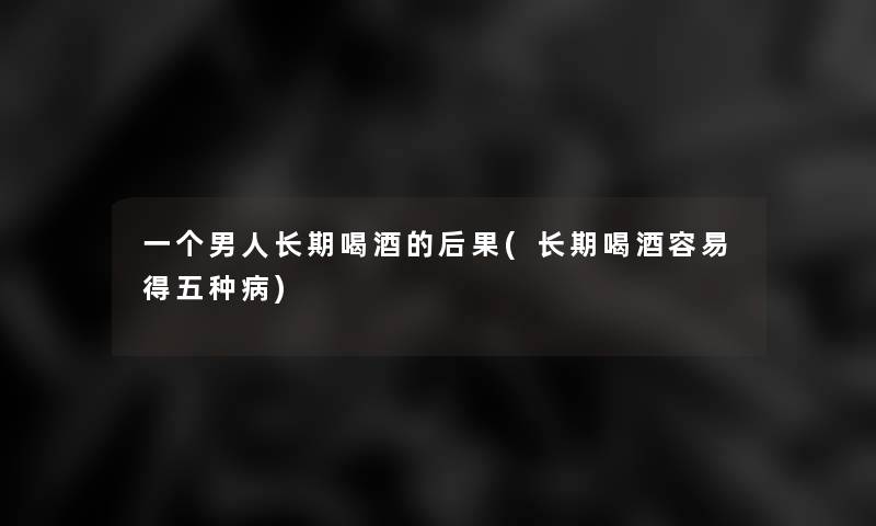 一个男人长期喝酒的后果(长期喝酒容易得五种病)