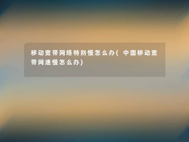 移动宽带网络特别慢怎么办(中国移动宽带网速慢怎么办)