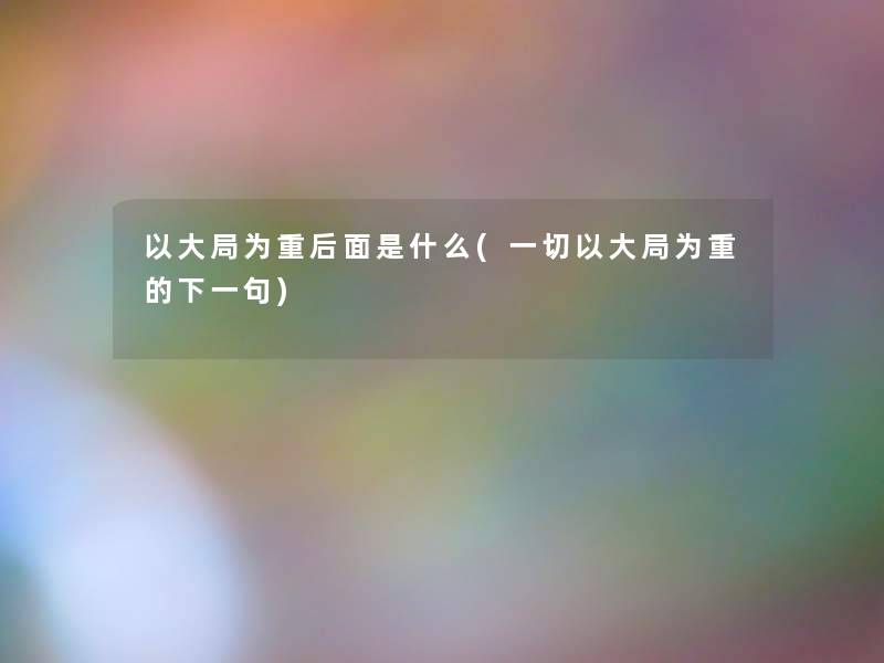 以大局为重后面是什么(一切以大局为重的下一句) 以大局为重后面是什么(一切以大局为重的下一句)