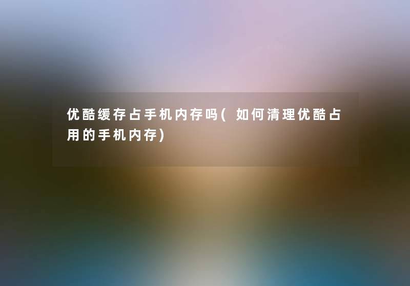 优酷缓存占手机内存吗(如何清理优酷占用的手机内存)