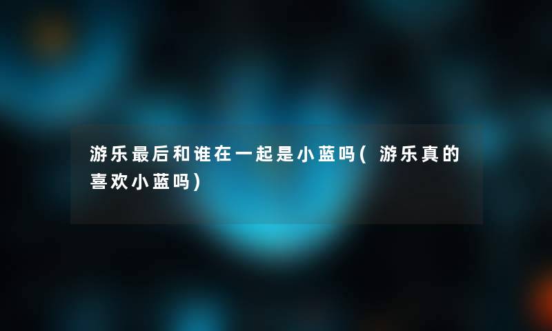 游乐这里要说和谁在一起是小蓝吗(游乐真的喜欢小蓝吗) 游乐这里要说和谁在一起是小蓝吗(游乐真的喜欢小蓝吗)