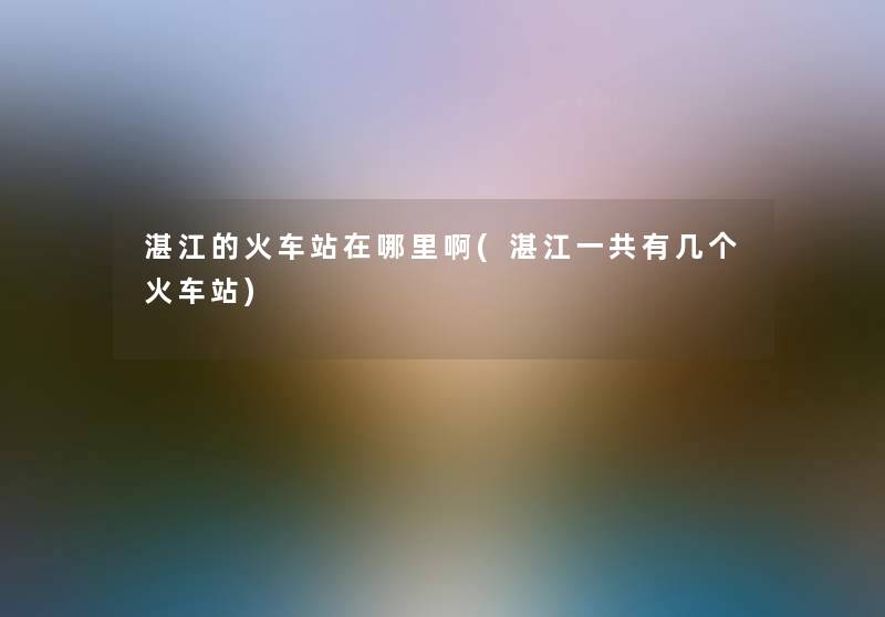 湛江的火车站在哪里啊(湛江一共有几个火车站)