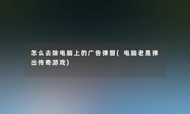 怎么去除电脑上的广告弹窗(电脑老是弹出传奇游戏) 怎么去除电脑上的广告弹窗(电脑老是弹出传奇游戏)
