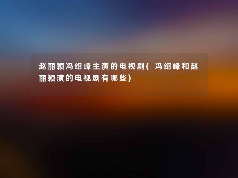 赵丽颖冯绍峰主演的电视剧(冯绍峰和赵丽颖演的电视剧有哪些) 赵丽颖冯绍峰主演的电视剧(冯绍峰和赵丽颖演的电视剧有哪些)