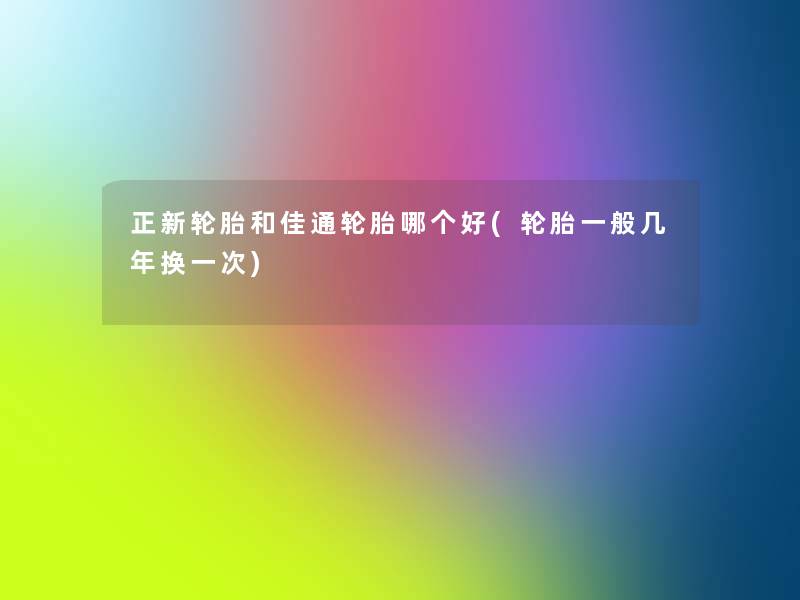正新轮胎和佳通轮胎哪个好(轮胎一般几年换一次) 正新轮胎和佳通轮胎哪个好(轮胎一般几年换一次)