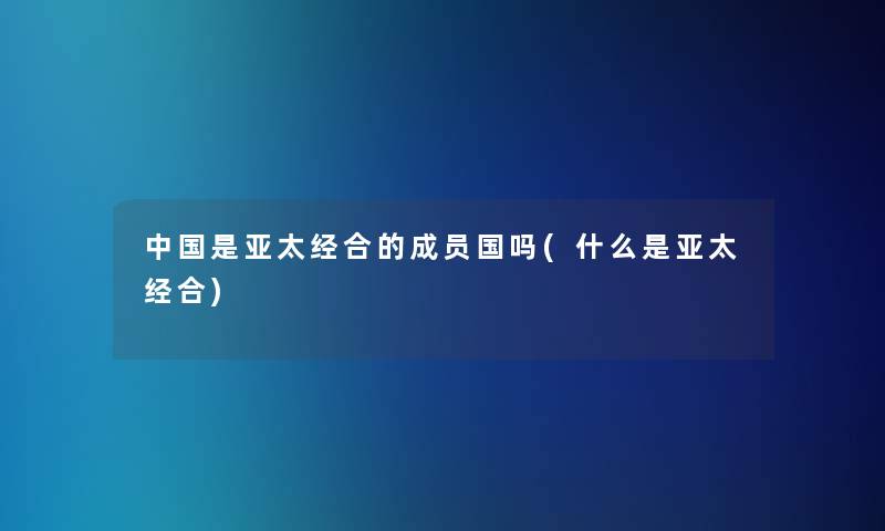中国是亚太经合的成员国吗(什么是亚太经合) 中国是亚太经合的成员国吗(什么是亚太经合)