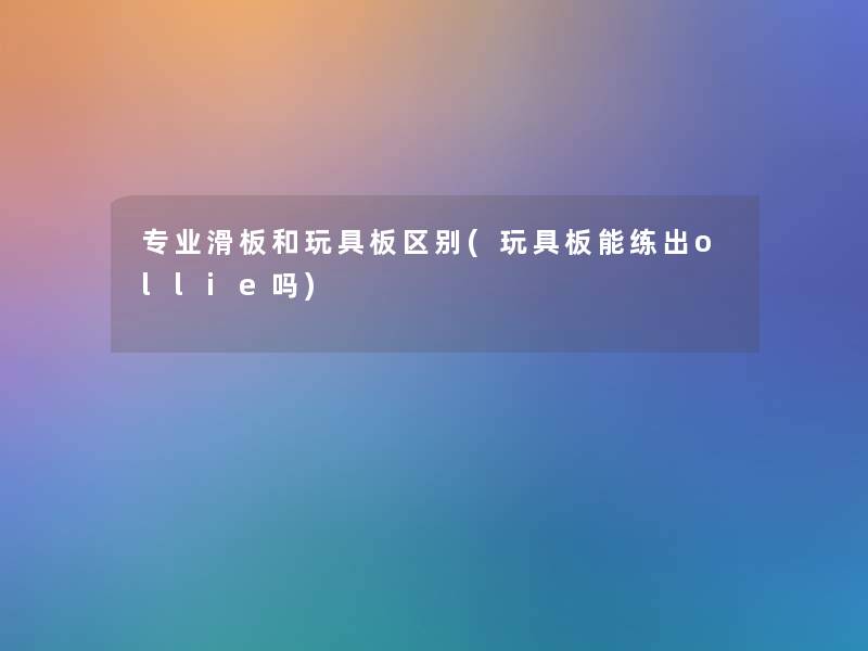 专业滑板和玩具板区别(玩具板能练出ollie吗) 专业滑板和玩具板区别(玩具板能练出ollie吗)