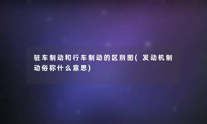 驻车制动和行车制动的区别图(发动机制动俗称什么意思) 驻车制动和行车制动的区别图(发动机制动俗称什么意思)