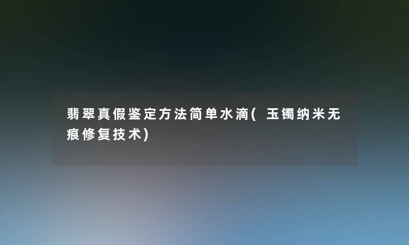 翡翠真假鉴定方法简单水滴(玉镯纳米无痕修复技术) 翡翠真假鉴定方法简单水滴(玉镯纳米无痕修复技术)