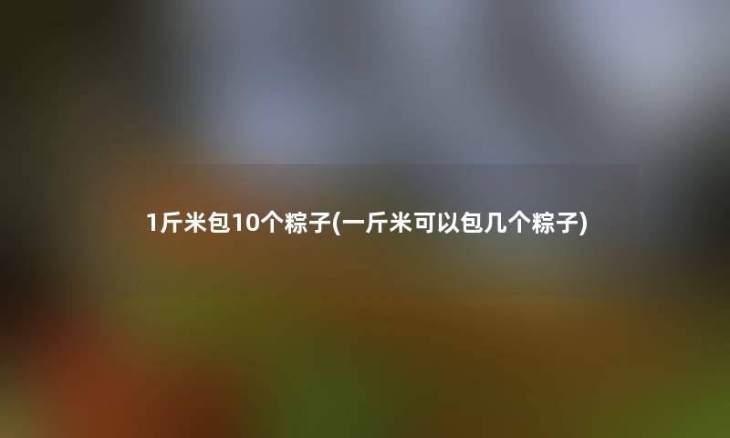 1斤米包10个粽子(一斤米可以包几个粽子) 1斤米包10个粽子(一斤米可以包几个粽子)