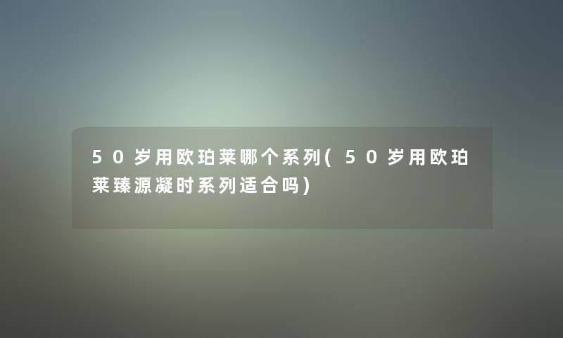50岁用欧珀莱哪个系列(50岁用欧珀莱臻源凝时系列适合吗) 50岁用欧珀莱哪个系列(50岁用欧珀莱臻源凝时系列适合吗)