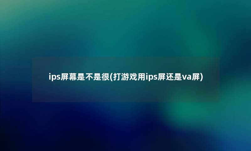 ips屏幕是不是很(打游戏用ips屏还是va屏) ips屏幕是不是很(打游戏用ips屏还是va屏)