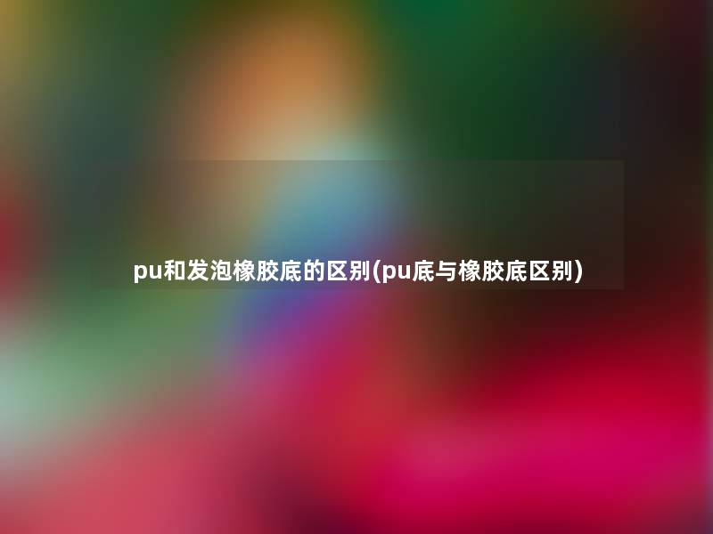 pu和发泡橡胶底的区别(pu底与橡胶底区别)
