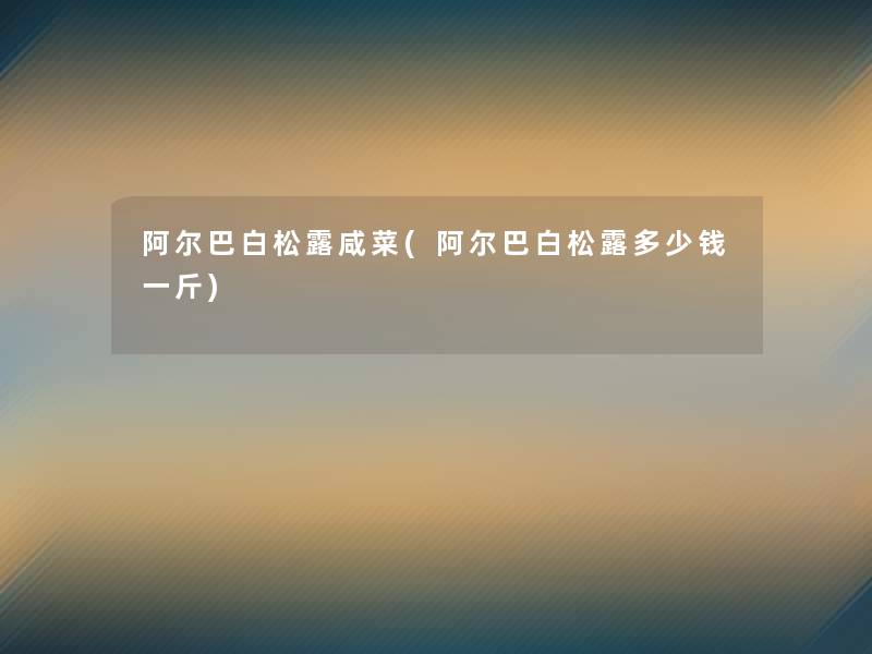 阿尔巴白松露咸菜(阿尔巴白松露多少钱一斤)