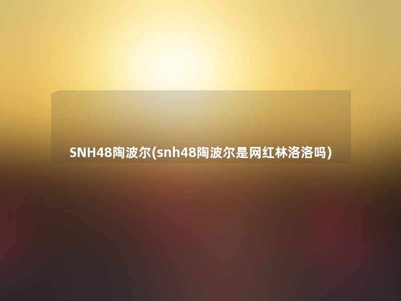SNH48陶波尔(snh48陶波尔是网红林洛洛吗) SNH48陶波尔(snh48陶波尔是网红林洛洛吗)