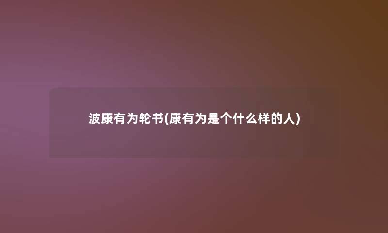 波康有为轮书(康有为是个什么样的人) 波康有为轮书(康有为是个什么样的人)