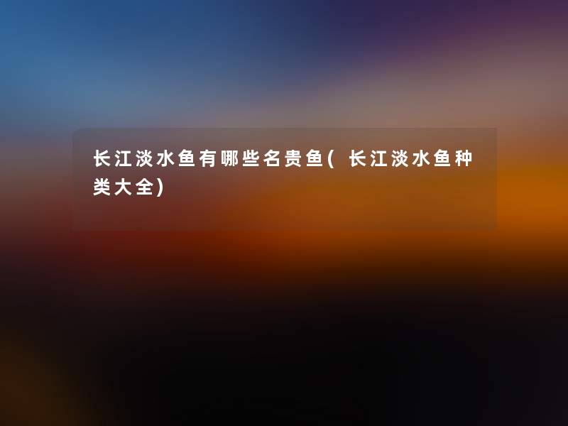 长江淡水鱼有哪些名贵鱼(长江淡水鱼种类大全) 长江淡水鱼有哪些名贵鱼(长江淡水鱼种类大全)
