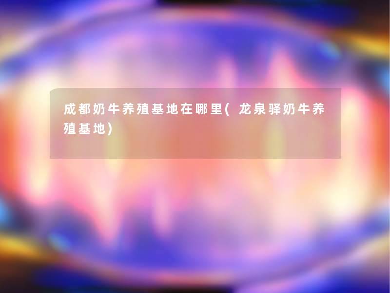 成都奶牛养殖基地在哪里(龙泉驿奶牛养殖基地) 成都奶牛养殖基地在哪里(龙泉驿奶牛养殖基地)