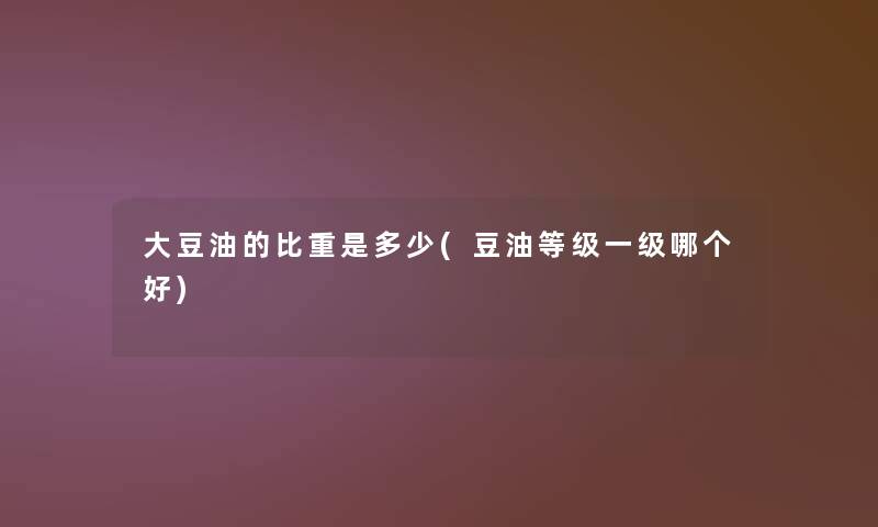 大豆油的比重是多少(豆油等级一级哪个好) 大豆油的比重是多少(豆油等级一级哪个好)