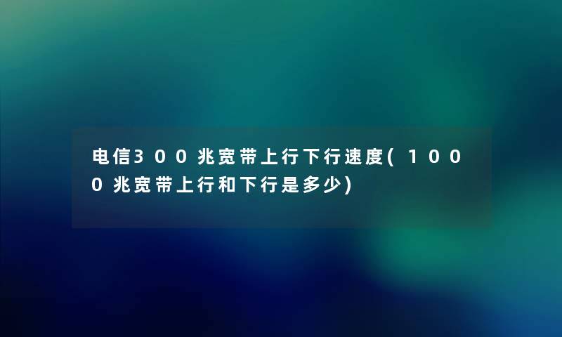 电信300兆宽带上行下行速度(1000兆宽带上行和下行是多少) 电信300兆宽带上行下行速度(1000兆宽带上行和下行是多少)