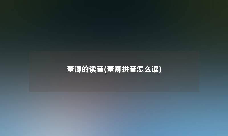董卿的读音(董卿拼音怎么读) 董卿的读音(董卿拼音怎么读)