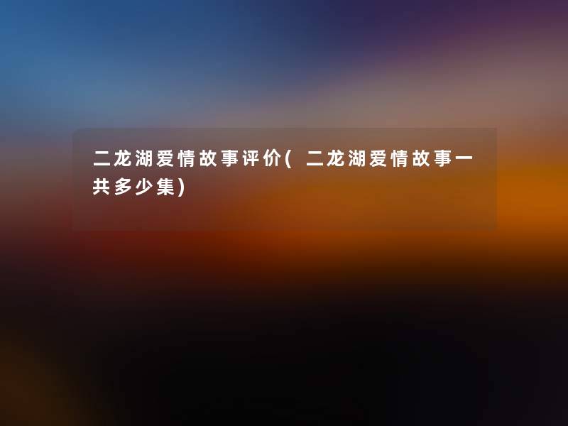 二龙湖爱情故事评价(二龙湖爱情故事一共多少集) 二龙湖爱情故事评价(二龙湖爱情故事一共多少集)