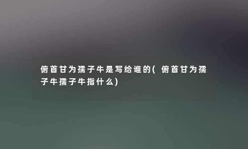 俯首甘为孺子牛是写给谁的(俯首甘为孺子牛孺子牛指什么) 俯首甘为孺子牛是写给谁的(俯首甘为孺子牛孺子牛指什么)