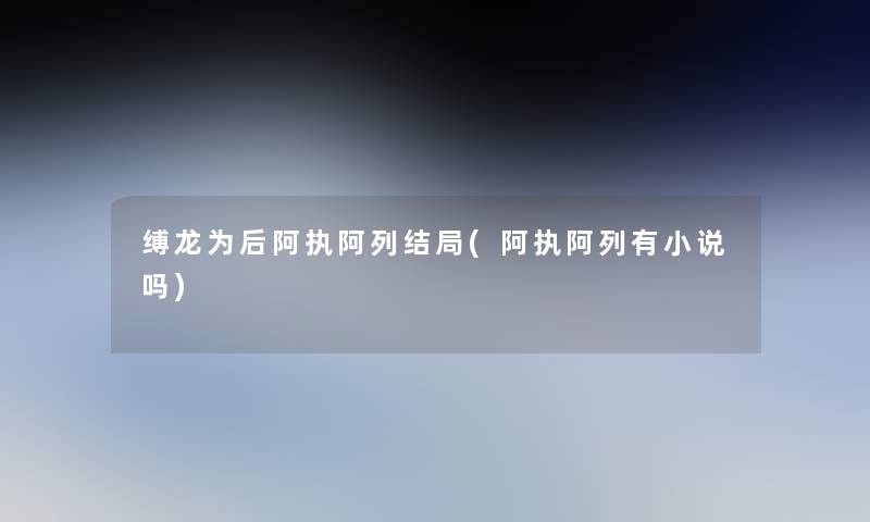 缚龙为后阿执阿列结局(阿执阿列有小说吗)