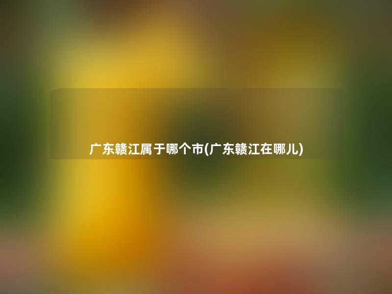 广东赣江属于哪个市(广东赣江在哪儿) 广东赣江属于哪个市(广东赣江在哪儿)