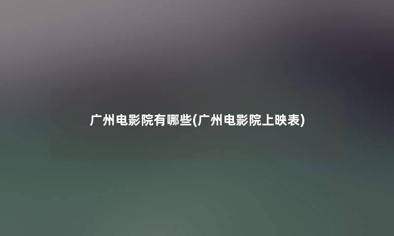 广州电影院有哪些(广州电影院上映表)