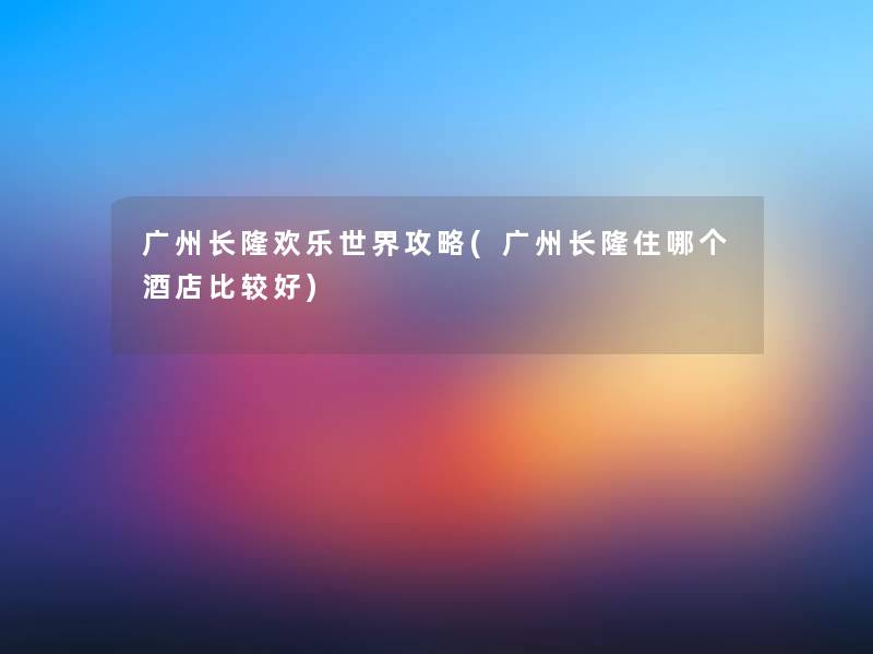 广州长隆欢乐世界攻略(广州长隆住哪个酒店比较好) 广州长隆欢乐世界攻略(广州长隆住哪个酒店比较好)