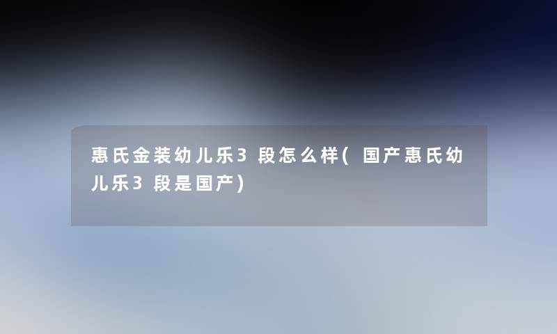 惠氏金装幼儿乐3段怎么样(国产惠氏幼儿乐3段是国产) 惠氏金装幼儿乐3段怎么样(国产惠氏幼儿乐3段是国产)