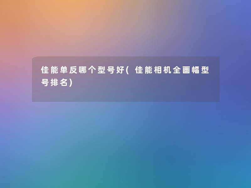 佳能单反哪个型号好(佳能相机全画幅型号推荐) 佳能单反哪个型号好(佳能相机全画幅型号推荐)