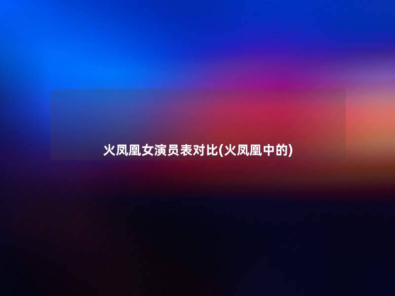 火凤凰女演员表对比(火凤凰中的) 火凤凰女演员表对比(火凤凰中的)