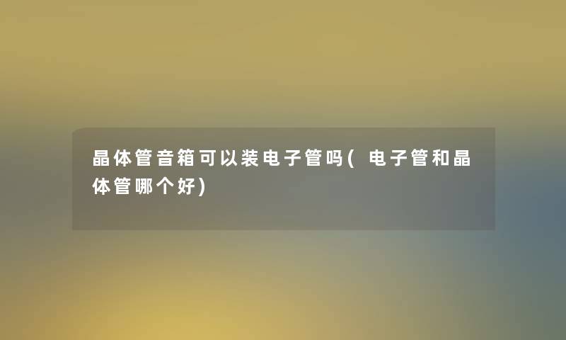 晶体管音箱可以装电子管吗(电子管和晶体管哪个好) 晶体管音箱可以装电子管吗(电子管和晶体管哪个好)