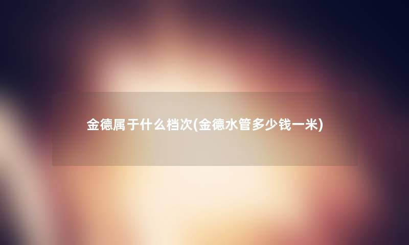 金德属于什么档次(金德水管多少钱一米) 金德属于什么档次(金德水管多少钱一米)