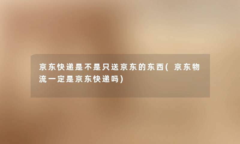 京东快递是不是只送京东的东西(京东物流一定是京东快递吗)
